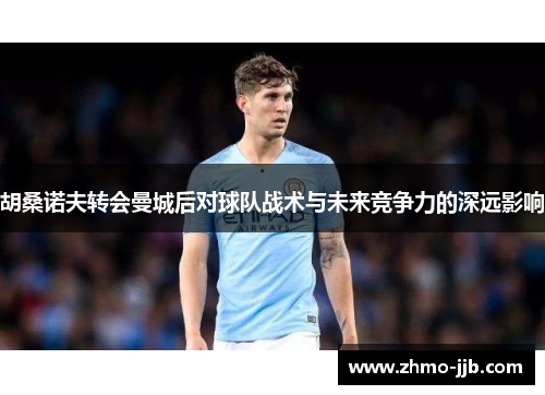 胡桑诺夫转会曼城后对球队战术与未来竞争力的深远影响