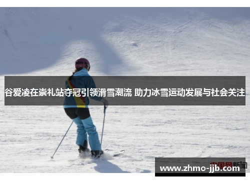 谷爱凌在崇礼站夺冠引领滑雪潮流 助力冰雪运动发展与社会关注