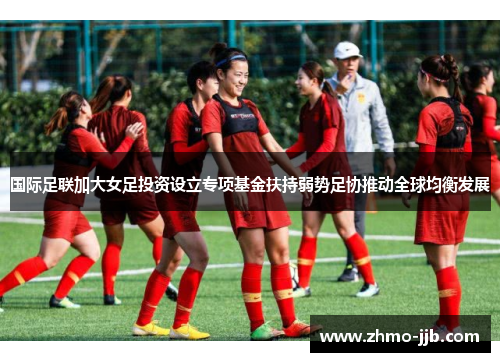 国际足联加大女足投资设立专项基金扶持弱势足协推动全球均衡发展