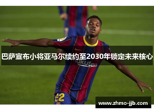 巴萨宣布小将亚马尔续约至2030年锁定未来核心